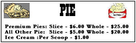 Text Box:  
PIE

  &nbsp;

 Premium Pies: Slice - $6.00 Whole - $25.00
&nbsp;All Other Pie:  Slice - $5.00 Whole - $20.00
 Ice Cream :Per Scoop - $1.00
&nbsp;
