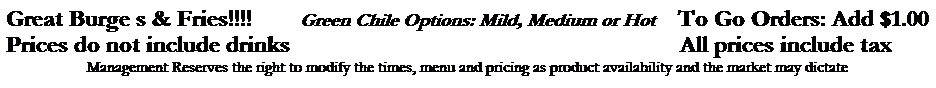 Text Box: Great Burge s & Fries!!!!&nbsp;&nbsp;&nbsp;&nbsp;&nbsp;&nbsp;&nbsp; Green Chile Options: Mild, Medium or Hot &nbsp;&nbsp;&nbsp;To Go Orders: Add $1.00
Prices do not include drinks&nbsp;&nbsp;&nbsp;&nbsp;&nbsp;&nbsp;&nbsp;&nbsp;&nbsp;&nbsp;&nbsp;&nbsp;&nbsp;&nbsp;&nbsp;&nbsp;&nbsp;&nbsp;&nbsp;&nbsp;&nbsp;&nbsp;&nbsp;&nbsp;&nbsp;&nbsp;&nbsp;&nbsp;&nbsp;&nbsp; &nbsp;&nbsp;&nbsp;&nbsp;&nbsp;&nbsp;&nbsp;&nbsp;&nbsp;&nbsp;&nbsp;&nbsp;&nbsp;&nbsp;&nbsp;&nbsp;&nbsp;&nbsp;&nbsp;&nbsp;&nbsp;&nbsp;&nbsp;&nbsp;&nbsp;&nbsp;&nbsp;&nbsp;&nbsp;&nbsp;&nbsp;&nbsp;&nbsp;&nbsp;All prices include tax

Management Reserves the right to modify the times, menu and pricing as product availability and the market may dictate

