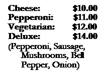 Text Box: &nbsp;&nbsp;Cheese:&nbsp;&nbsp;&nbsp;&nbsp;&nbsp;&nbsp;&nbsp;&nbsp;&nbsp;&nbsp;&nbsp;&nbsp; $10.00
&nbsp;&nbsp;Pepperoni:&nbsp;&nbsp;&nbsp;&nbsp;&nbsp;&nbsp;&nbsp; $11.00
&nbsp;&nbsp;Vegetarian:&nbsp;&nbsp;&nbsp;&nbsp;&nbsp;&nbsp;&nbsp;$12.00
&nbsp;&nbsp;Deluxe:&nbsp;&nbsp;&nbsp;&nbsp;&nbsp;&nbsp;&nbsp;&nbsp;&nbsp;&nbsp;&nbsp;&nbsp; $14.00
&nbsp;&nbsp;(Pepperoni, Sausage, Mushrooms, Bell Pepper, Onion)
